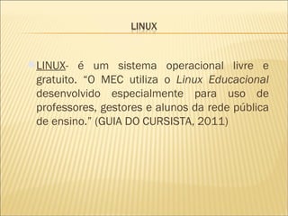 LINUX - é um sistema operacional livre e gratuito. “O MEC utiliza o  Linux Educacional  desenvolvido especialmente para uso de professores, gestores e alunos da rede pública de ensino.” (GUIA DO CURSISTA, 2011) 