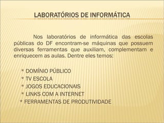 Nos laboratórios de informática das escolas públicas do DF encontram-se máquinas que possuem diversas ferramentas que auxiliam, complementam e enriquecem as aulas. Dentre eles temos: * DOMÍNIO PÚBLICO * TV ESCOLA * JOGOS EDUCACIONAIS * LINKS COM A INTERNET * FERRAMENTAS DE PRODUTIVIDADE 