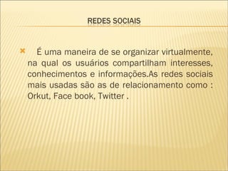 É uma maneira de se organizar virtualmente, na qual os usuários compartilham interesses, conhecimentos e informações.As redes sociais mais usadas são as de relacionamento como : Orkut, Face book, Twitter . 