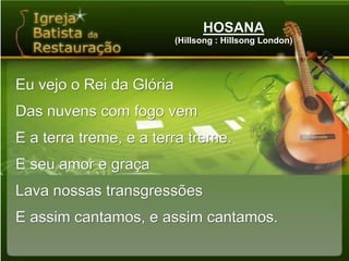 HOSANA(Hillsong : Hillsong London)Eu vejo o Rei da GlóriaDas nuvens com fogo vemE a terra treme, e a terra treme.E seu amor e graçaLava nossas transgressõesE assim cantamos, e assim cantamos.