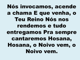 Nós invocamos, acende
a chama E que venha, o
Teu Reino Nós nos
rendemos e tudo
entregamos Pra sempre
cantaremos Hosana,
Hosana, o Noivo vem, o
Noivo vem.
 