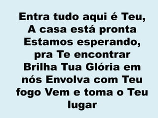 Entra tudo aqui é Teu,
A casa está pronta
Estamos esperando,
pra Te encontrar
Brilha Tua Glória em
nós Envolva com Teu
fogo Vem e toma o Teu
lugar
 