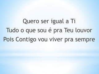 Quero ser igual a Ti
Tudo o que sou é pra Teu louvor
Pois Contigo vou viver pra sempre