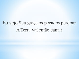 Eu vejo Sua graça os pecados perdoar
A Terra vai então cantar