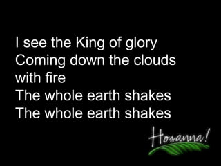 I see the King of glory Coming down the clouds  with fire The whole earth shakes The whole earth shakes 