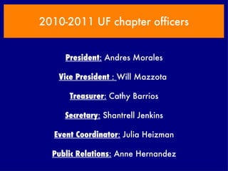 2010-2011 UF chapter officers President :  Andres Morales Vice President  :  Will Mazzota  Treasurer :  Cathy Barrios Secretary :  Shantrell Jenkins Event Coordinator :  Julia Heizman Public Relations :  Anne Hernandez 