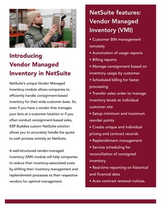 NetSuite’s unique Vendor Managed
Inventory module allows companies to
efficiently handle consignment-based
inventory for their wide customer base. So,
even if you have a vendor that manages
your bins at a customer location or if you
often conduct consignment-based sales,
ERP Buddies custom NetSuite solution
allows you to accurately handle the quote
to cash process entirely on NetSuite.
A well-structured vendor-managed
inventory (VMI) module will help companies
to reduce their inventory-associated costs
by shifting their inventory management and
replenishment processes to their respective
vendors for optimal management.
• Customer BIN management
remotely
• Automation of usage reports
• Billing reports
• Manage consignment based on
inventory usage by customer.
• Scheduled billing for faster
processing
• Transfer sales order to manage
inventory levels at individual
customer site
• Setup minimum and maximum
reorder points
• Create unique and individual
pricing and contract records
• Replenishment management
• Service scheduling for
reconciliation of consigned
inventory
• Real-time reporting on historical
and financial data
• Auto contract renewal notices.
Introducing
Vendor Managed
Inventory in NetSuite
NetSuite features:
Vendor Managed
Inventory (VMI)
 