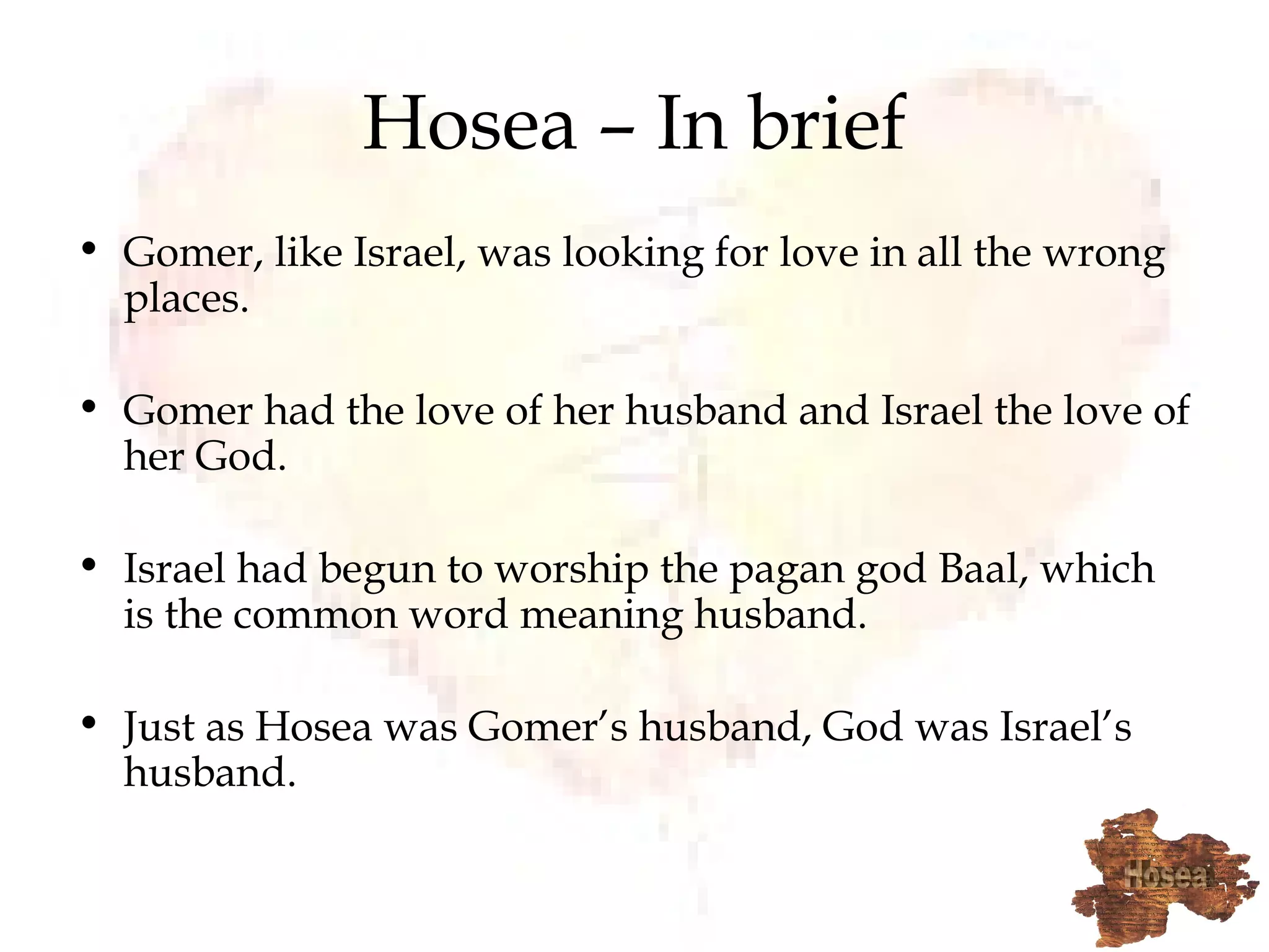 Hosea – In brief Gomer, like Israel, was looking for love in all the wrong places. Gomer had the love of her husband and Israel the love of her God. Israel had begun to worship the pagan god Baal, which is the common word meaning husband. Just as Hosea was Gomer’s husband, God was Israel’s husband. 
