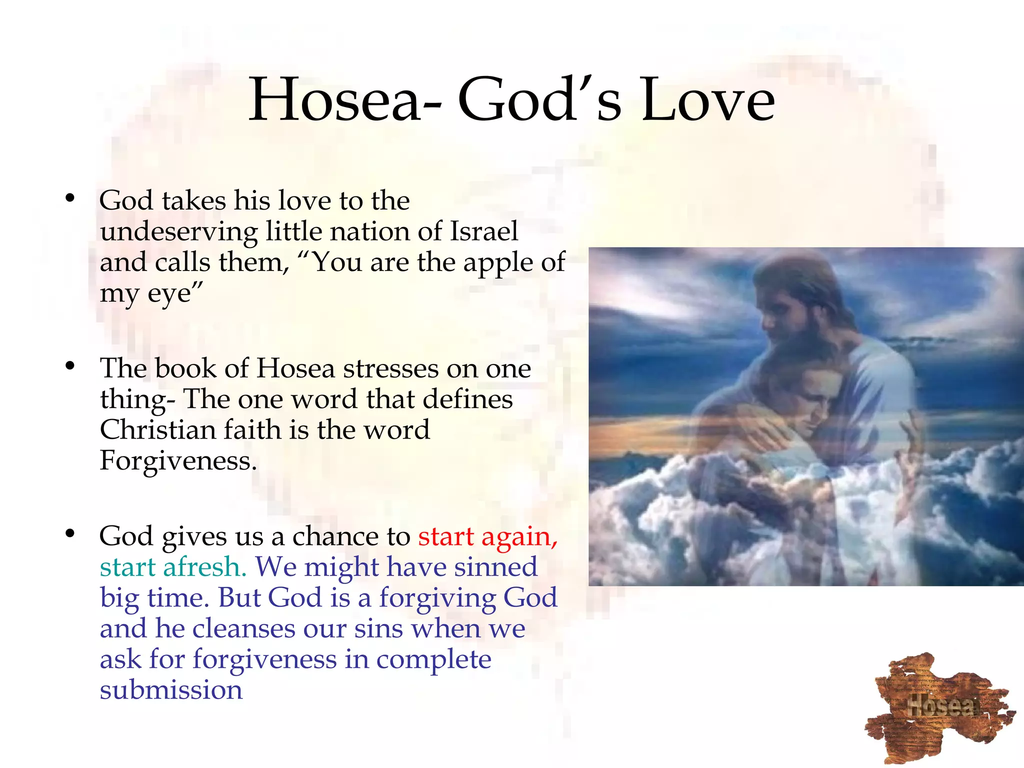 Hosea- God’s Love God takes his love to the undeserving little nation of Israel and calls them, “You are the apple of my eye” The book of Hosea stresses on one thing- The one word that defines Christian faith is the word Forgiveness.  God gives us a chance to  start again,   start afresh.   We might have sinned big time. But God is a forgiving God and he cleanses our sins when we ask for forgiveness in complete submission 