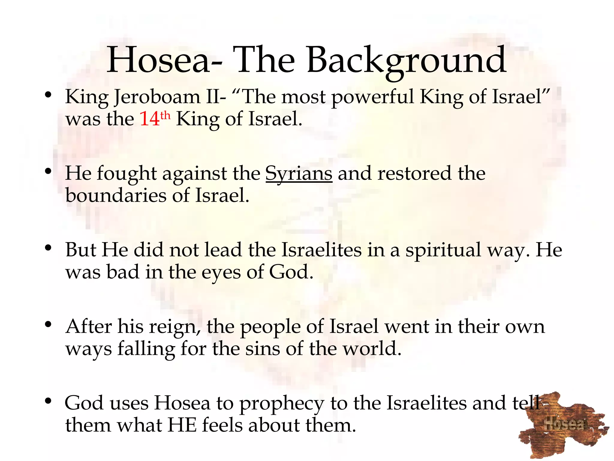Hosea- The Background King Jeroboam II- “The most powerful King of Israel” was the  14 th  King of Israel.  He fought against the  Syrians  and restored the boundaries of Israel.  But He did not lead the Israelites in a spiritual way. He was bad in the eyes of God.  After his reign, the people of Israel went in their own ways falling for the sins of the world. God uses Hosea to prophecy to the Israelites and tell them what HE feels about them. 