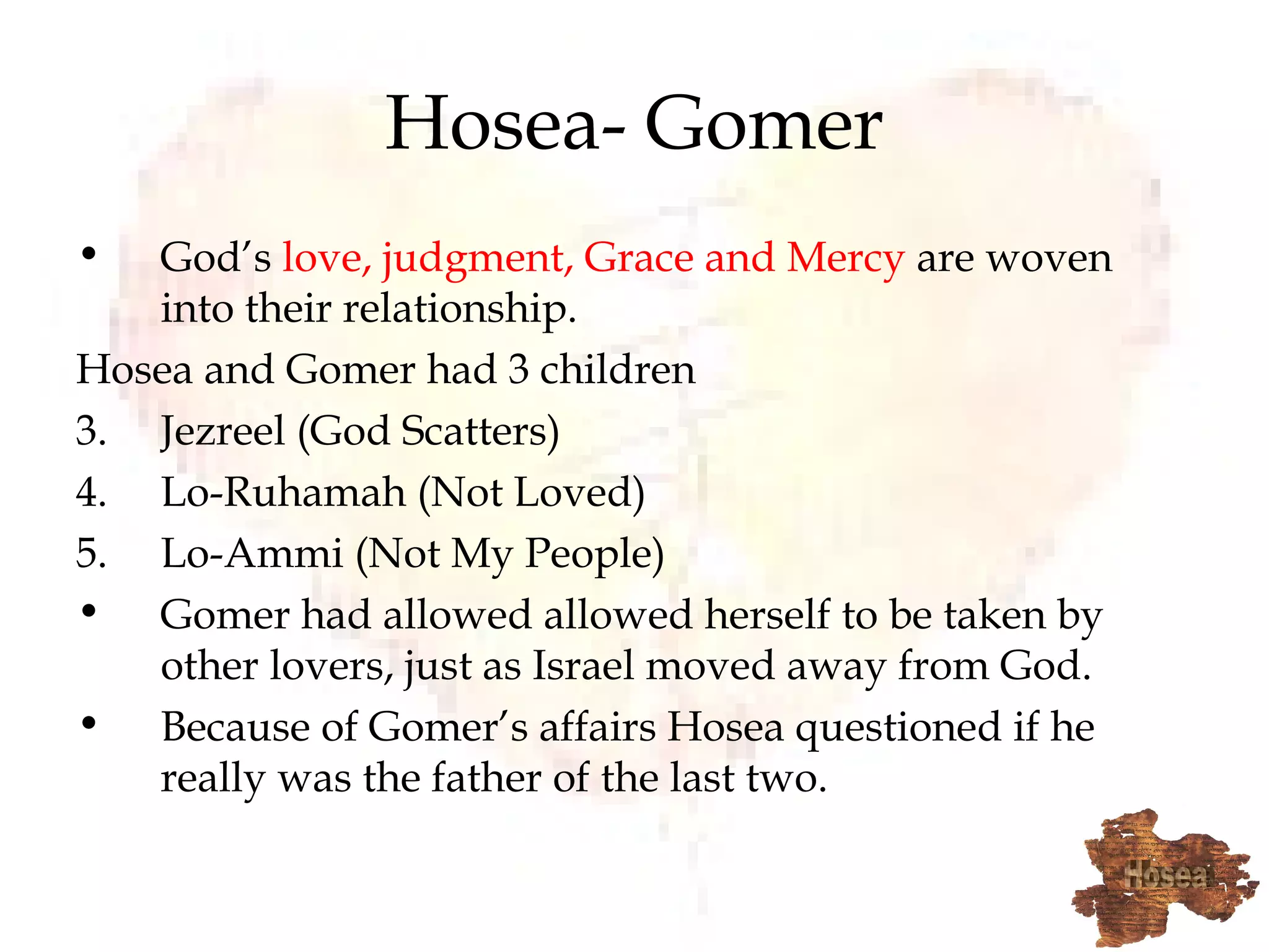 Hosea- Gomer God’s  love, judgment, Grace and Mercy  are woven into their relationship. Hosea and Gomer had 3 children Jezreel (God Scatters) Lo-Ruhamah (Not Loved) Lo-Ammi (Not My People) Gomer had allowed allowed herself to be taken by other lovers, just as Israel moved away from God. Because of Gomer’s affairs Hosea questioned if he really was the father of the last two. 