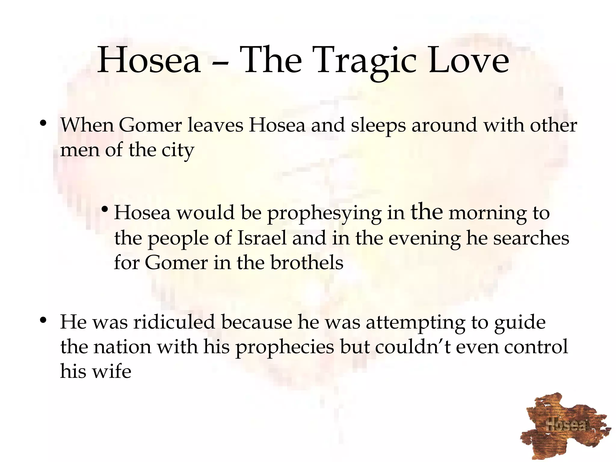 Hosea – The Tragic Love  When Gomer leaves Hosea and sleeps around with other men of the city Hosea would be prophesying in  the  morning to the people of Israel and in the evening he searches for Gomer in the brothels He was ridiculed because he was attempting to guide the nation with his prophecies but couldn’t even control his wife  