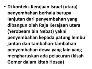 • Di konteks Kerajaan Israel (utara)
penyembahan berhala berupa
lanjutan dari penyembahan yang
dibangun oleh Raja Kerajaan utara
(Yerobeam bin Nebat) yakni
penyembahan kepada patung lembu
jantan dan tambahan-tambahan
penyembahan dewa yang lain yang
mengharuskan ada pelacuran (kisah
Gomer dalam kitab Hosea)
 