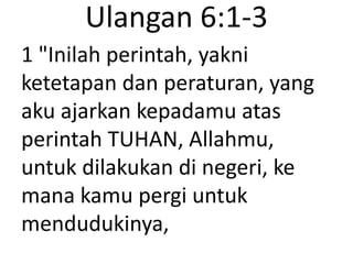 Ulangan 6:1-3
1 "Inilah perintah, yakni
ketetapan dan peraturan, yang
aku ajarkan kepadamu atas
perintah TUHAN, Allahmu,
untuk dilakukan di negeri, ke
mana kamu pergi untuk
mendudukinya,
 