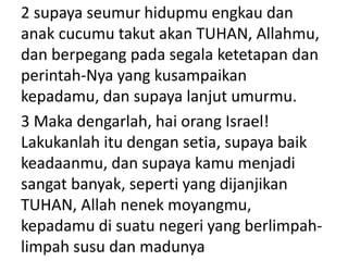 2 supaya seumur hidupmu engkau dan
anak cucumu takut akan TUHAN, Allahmu,
dan berpegang pada segala ketetapan dan
perintah-Nya yang kusampaikan
kepadamu, dan supaya lanjut umurmu.
3 Maka dengarlah, hai orang Israel!
Lakukanlah itu dengan setia, supaya baik
keadaanmu, dan supaya kamu menjadi
sangat banyak, seperti yang dijanjikan
TUHAN, Allah nenek moyangmu,
kepadamu di suatu negeri yang berlimpah-
limpah susu dan madunya
 