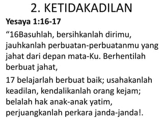 2. KETIDAKADILAN
Yesaya 1:16-17
“16Basuhlah, bersihkanlah dirimu,
jauhkanlah perbuatan-perbuatanmu yang
jahat dari depan mata-Ku. Berhentilah
berbuat jahat,
17 belajarlah berbuat baik; usahakanlah
keadilan, kendalikanlah orang kejam;
belalah hak anak-anak yatim,
perjuangkanlah perkara janda-janda!.
 