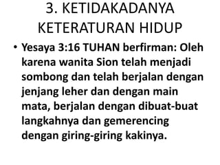 3. KETIDAKADANYA
KETERATURAN HIDUP
• Yesaya 3:16 TUHAN berfirman: Oleh
karena wanita Sion telah menjadi
sombong dan telah berjalan dengan
jenjang leher dan dengan main
mata, berjalan dengan dibuat-buat
langkahnya dan gemerencing
dengan giring-giring kakinya.
 