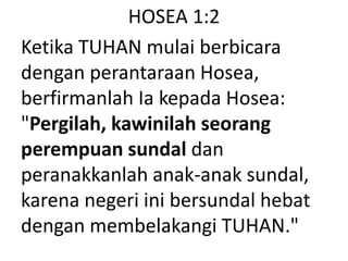 HOSEA 1:2
Ketika TUHAN mulai berbicara
dengan perantaraan Hosea,
berfirmanlah Ia kepada Hosea:
"Pergilah, kawinilah seorang
perempuan sundal dan
peranakkanlah anak-anak sundal,
karena negeri ini bersundal hebat
dengan membelakangi TUHAN."
 