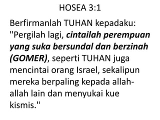 HOSEA 3:1
Berfirmanlah TUHAN kepadaku:
"Pergilah lagi, cintailah perempuan
yang suka bersundal dan berzinah
(GOMER), seperti TUHAN juga
mencintai orang Israel, sekalipun
mereka berpaling kepada allah-
allah lain dan menyukai kue
kismis."
 