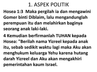 1. ASPEK POLITIK
Hosea 1:3 Maka pergilah ia dan mengawini
Gomer binti Diblaim, lalu mengandunglah
perempuan itu dan melahirkan baginya
seorang anak laki-laki.
4 Kemudian berfirmanlah TUHAN kepada
Hosea: "Berilah nama Yizreel kepada anak
itu, sebab sedikit waktu lagi maka Aku akan
menghukum keluarga Yehu karena hutang
darah Yizreel dan Aku akan mengakhiri
pemerintahan kaum Israel.
 