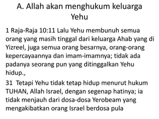 A. Allah akan menghukum keluarga
Yehu
1 Raja-Raja 10:11 Lalu Yehu membunuh semua
orang yang masih tinggal dari keluarga Ahab yang di
Yizreel, juga semua orang besarnya, orang-orang
kepercayaannya dan imam-imamnya; tidak ada
padanya seorang pun yang ditinggalkan Yehu
hidup.,
31 Tetapi Yehu tidak tetap hidup menurut hukum
TUHAN, Allah Israel, dengan segenap hatinya; ia
tidak menjauh dari dosa-dosa Yerobeam yang
mengakibatkan orang Israel berdosa pula
 