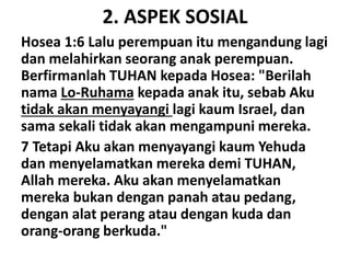 2. ASPEK SOSIAL
Hosea 1:6 Lalu perempuan itu mengandung lagi
dan melahirkan seorang anak perempuan.
Berfirmanlah TUHAN kepada Hosea: "Berilah
nama Lo-Ruhama kepada anak itu, sebab Aku
tidak akan menyayangi lagi kaum Israel, dan
sama sekali tidak akan mengampuni mereka.
7 Tetapi Aku akan menyayangi kaum Yehuda
dan menyelamatkan mereka demi TUHAN,
Allah mereka. Aku akan menyelamatkan
mereka bukan dengan panah atau pedang,
dengan alat perang atau dengan kuda dan
orang-orang berkuda."
 