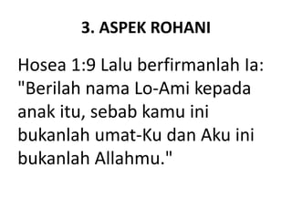 3. ASPEK ROHANI
Hosea 1:9 Lalu berfirmanlah Ia:
"Berilah nama Lo-Ami kepada
anak itu, sebab kamu ini
bukanlah umat-Ku dan Aku ini
bukanlah Allahmu."
 