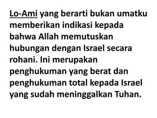 Lo-Ami yang berarti bukan umatku
memberikan indikasi kepada
bahwa Allah memutuskan
hubungan dengan Israel secara
rohani. Ini merupakan
penghukuman yang berat dan
penghukuman total kepada Israel
yang sudah meninggalkan Tuhan.
 