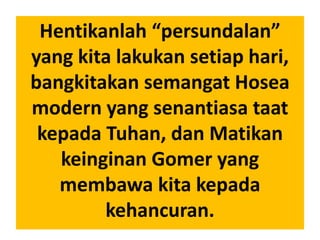 Hentikanlah “persundalan”
yang kita lakukan setiap hari,
bangkitakan semangat Hosea
modern yang senantiasa taat
kepada Tuhan, dan Matikan
keinginan Gomer yang
membawa kita kepada
kehancuran.
 