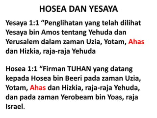 HOSEA DAN YESAYA
Yesaya 1:1 “Penglihatan yang telah dilihat
Yesaya bin Amos tentang Yehuda dan
Yerusalem dalam zaman Uzia, Yotam, Ahas
dan Hizkia, raja-raja Yehuda
Hosea 1:1 “Firman TUHAN yang datang
kepada Hosea bin Beeri pada zaman Uzia,
Yotam, Ahas dan Hizkia, raja-raja Yehuda,
dan pada zaman Yerobeam bin Yoas, raja
Israel.
 