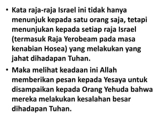 • Kata raja-raja Israel ini tidak hanya
menunjuk kepada satu orang saja, tetapi
menunjukan kepada setiap raja Israel
(termasuk Raja Yerobeam pada masa
kenabian Hosea) yang melakukan yang
jahat dihadapan Tuhan.
• Maka melihat keadaan ini Allah
memberikan pesan kepada Yesaya untuk
disampaikan kepada Orang Yehuda bahwa
mereka melakukan kesalahan besar
dihadapan Tuhan.
 