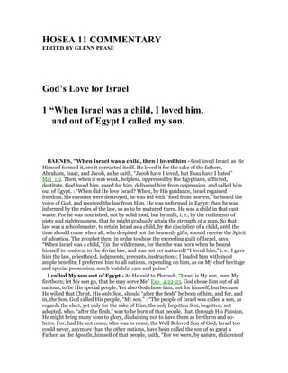 HOSEA 11 COMME TARY
EDITED BY GLE PEASE
God’s Love for Israel
1 “When Israel was a child, I loved him,
and out of Egypt I called my son.
BAR ES, "When Israel was a child, then I loved him - God loved Israel, as He
Himself formed it, ere it corrupted itself. He loved it for the sake of the fathers,
Abraham, Isaac, and Jacob, as he saith, “Jacob have I loved, but Esau have I hated”
Mal_1:2. Then, when it was weak, helpless, oppressed by the Egyptians, afflicted,
destitute, God loved him, cared for him, delivered him from oppression, and called him
out of Egypt. : “When did He love Israel? When, by His guidance, Israel regained
freedom, his enemies were destroyed, he was fed with “food from heaven,” he heard the
voice of God, and received the law from Him. He was unformed in Egypt; then he was
informed by the rules of the law, so as to be matured there. He was a child in that vast
waste. For he was nourished, not by solid food, but by milk, i. e., by the rudiments of
piety and righteousness, that he might gradually attain the strength of a man. So that
law was a schoolmaster, to retain Israel as a child, by the discipline of a child, until the
time should come when all, who despised not the heavenly gifts, should receive the Spirit
of adoption. The prophet then, in order to show the exceeding guilt of Israel, says,
“When Israel was a child,” (in the wilderness, for then he was born when he bound
himself to conform to the divine law, and was not yet matured) “I loved him,” i. e., I gave
him the law, priesthood, judgments, precepts, instructions; I loaded him with most
ample benefits; I preferred him to all nations, expending on him, as on My chief heritage
and special possession, much watchful care and pains.”
I called My son out of Egypt - As He said to Pharaoh, “Israel is My son, even My
firstborn; let My son go, that he may serve Me” Exo_4:22-23. God chose him out of all
nations, to be His special people. Yet also God chose him, not for himself, but because
He willed that Christ, His only Son, should “after the flesh” be born of him, and for, and
in, the Son, God called His people, “My son.” : “The people of Israel was called a son, as
regards the elect, yet only for the sake of Him, the only begotten Son, begotten, not
adopted, who, “after the flesh,” was to be born of that people, that, through His Passion,
He might bring many sons to glory, disdaining not to have them as brethren and co-
heirs. For, had He not come, who was to come, the Well Beloved Son of God, Israel too
could never, anymore than the other nations, have been called the son of so great a
Father, as the Apostle, himself of that people, saith, “For we were, by nature, children of
 