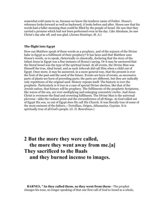 somewhat cold name to us, because we know the tenderer name of Father. Hosea’s
reference looks forward as well as backward; it looks before and after. Hosea saw that his
words had a fuller meaning than could be filled by the people of Israel. He saw that they
carried a promise which had not been performed even in his day. Like Abraham, he saw
Christ’s day afar off, and was glad. (James Hastings, M. A.)
The flight into Egypt
How can Matthew speak of these words as a prophecy, and of the sojourn of the Divine
babe in Egypt as a fulfilment of their prophecy? It has been said that Matthew uses
Hosea’s words, so to speak, rhetorically or classically, declaring that the story of the
infant Jesus in Egypt was a fine instance of Hosea’s saying. Or it may be answered that
the literal Israel was the type of the spiritual Israel. At all events, the Divine Man was
Himself the true, ideal Israel, and as such Jehovah did call Him when a child out of
Egypt. Once more, it may be answered, in a more general way, that the present is ever
the fruit of the past and the seed of the future. Events are born of events, as successive
parts of plants are born of preceding parts; the parts are different, but they are radically
only repetitions of the original seed. History repeats itself. The historic is ever the
prophetic. Particularly is it true in a case of special Divine election, like that of the
Jewish nation, that history will be prophecy. The fulfilments of the prophetic Scriptures,
like waves of the sea, are ever-multiplying and enlarging concentric circles. And Jesus
Christ is evermore the final and crowning fulfilment. The Divine Man is the universal
pleroma—alike the radiant point and the circumference of all things. As God called out
of Egypt His son, so out of Egypt does He call His Church. It was literally true of some of
the most eminent of the fathers,—Tertullian, Origen, Athanasius, Cyprian. It is
spiritually true of all God’s people. (G. D. Boardman.)
2 But the more they were called,
the more they went away from me.[a]
They sacrificed to the Baals
and they burned incense to images.
BAR ES, "As they called them, so they went from them - The prophet
changes his tone, no longer speaking of that one first call of God to Israel as a whole,
 