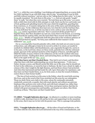 feet;” i. e., while they were rebelling, I was helping and supporting them, as a nurse doth
her child, teaching it to go with little steps, step by step, “accustoming it to go by little
and little without weariness;” and not only so, but “taking them by their arms;” or it may
be equally translated, “He took them in His arms,” i. e., God not only gently “taught”
them “to walk,” but when they were wearied, “He took them up in His arms,” as a nurse
doth a child when tired with its little attempts to walk. Such was the love and tender care
of God, guiding and upholding Israel in His ways which He taught him, guarding him
from weariness, or, if wearied, taking him in the arms of His mercy and refreshing him.
So Moses says, “In the wilderness thou hast seen, how that the Lord thy God bare thee,
as a man doth bear his son, in all the way that ye went, until ye came unto this place”
Deu_1:31; and he expostulates with God, “Have I conceived all this people? have I
begotten them, that Thou shouldest say unto me, Carry them in thy bosom, as a nursing
father beareth his sucking child, unto the land which Thou swarest unto their father’s?”
Num_11:12. : “Briefly yet magnificently doth this place hint at the wondrous patience of
God, whereof Paul too speaks, “for forty years suffered He their manner’s in the
wilderness” Act_13:18.
For as a nursing father beareth patiently with a child, who hath not yet come to years
of discretion, and, although at times he be moved to strike it in return, yet mostly he
sootheth its childish follies with blandishments, and, ungrateful though it be, carries it
in his arms, so the Lord God, whose are these words, patiently bore with the unformed
people, ignorant of the spiritual mysteries of the kingdom of heaven, and although He
killed the bodies of many of them in the wilderness yet the rest He soothed with many
and great miracles, “leading them about, and instructing them, (as Moses says) keeping
them as the apple of His eye” Deu_32:10.
But they knew not that I healed them - They laid it not to heart, and therefore
what they knew with their understanding was worse than ignorance. : “I who was a
Father, became a nurse, and Myself carried My little one in My arms, that he should not
be hurt in the wilderness, or scared by heat or darkness. By day I was a cloud; by night, a
column of fire, that I might by My light illumine, and heal those whom I had protected.
And when they had sinned and had made the calf, I gave them place for repentance, and
they knew not that I healed them, so as, for forty years, to close the wound of idolatry,
restore them to their former health.”
: “The Son of God carried us in His arms to the Father, when He went forth carrying
His Cross, and on the wood of the Cross stretched out His arms for our redemption.
Those too doth Christ carry daily in His arms, whom He continually entreateth,
comforteth, preserveth, so gently, that with much alacrity and without any grievous
hindrance they perform every work of God, and with heart enlarged run, rather than
walk, the way of God’s commandments. Yet do these need great caution, that they be
clothed with great circumspection and humility, and despise not others. Else Christ
would say of them, “They knew not that I healed them.”
CLARKE, "I taught Ephraim also to go - An allusion to a mother or nurse teaching
a child to walk, directing it how to lift and lay its feet, and supporting it in the meantime
by the arms, that it may use its feet with the greater ease. This is a passage truly pathetic.
GILL, "I taught Ephraim also to go,.... All the tribes of Israel and Ephraim, or the
ten tribes with the rest; these the Lord instructed in the way of his commandments, and
 