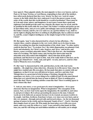 bear upon it. Those gigantic minds, the most gigantic we have ever known, such as
Paul, or Sir Isaac ewton, or Lord Bacon, responding to that call of the intellect,
have afterwards declared that they were ‘drawn’ by that very ‘cord of a man,’
reason, to the faith which they have embraced. Is not it the purest reason, in any
order of the world, that this world should be a world of probation? There must be
in it sin and virtue, misery and happiness. Is not it pure reason that a good and
righteous God should provide some way whereby the sinner may be saved, and He
be justified in His truth while He saves him? The Father’s wisdom and justice go out
in marvellous unity, and yet every guilty and unhappy man can be brought again to
his Father’s bosom, and live, for ever and ever, in a perfect felicity! I say, shall we
not be right in alleging that there is nothing in all philosophy that so addresses itself
to, and fits, a man’s highest intelligence as the simple Gospel of the Lord Jesus
Christ?
III. But again, ‘man’ is also characterised by a heart; he has affections.—We
wanted, then, a motive adequate to the very work which was to be done in man,
which was nothing less than the transformation of the whole ‘man.’ o other motive
could do that but ‘love.’ To awaken ‘love’ the whole dispensation was planned. God,
freely and absolutely, for Christ’s sake, forgives, and ‘loves,’ and invites, and
blesses, a poor wretched, miserable sinner! This is the first act—the foundation
stone of everything. The Spirit comes, and, having first shown that man his
miserable need, then makes him delightful—shows him that all his guilt is
pardoned, and that heaven is open to him. And, if he really believes that fact, can he
help to give himself now—body, soul, and spirit—to seek, and serve, and love that
God to Whom he owes everything?
IV. But ‘man’ is characterised by will, and therefore, in the will, God works
mightily.—He might have done otherwise. All praise be to His mercy! that, when He
might have studied only His own glory, He has made that glory to consist with our
happiness; so that it is our own self-interest to know, and love, and obey God.
Though there is a great deal of trial in being a Christian; though the cross is
sometimes very heavy, it is a sweet thing to be a child of God! It is the most blessed
thing that ever entered into the heart of man to think of! There is nothing gives
peace like that! There is nothing satisfies a man like that! There is nothing opens to
man a future like that!
V. And yet, once more, a very great part of a man is imagination.—It is a poor
character that has no imagination. What is imagination? The conception of the
unseen. ow, see how God works upon the imagination. He sanctifies it, and raises
it, and gives it object. He is always presenting the unseen to the man. Unheard
words are to be believed; an unseen Saviour is to be trusted; an unseen world is to
be sought. And thus, brethren, from hour to hour, ever since you were born, and at
this very moment—through outward calls and inward echoes,—by the ten thousand
springs of nature in the world, and ten thousand ‘bands of love”—God is ‘drawing’
that complex heart of yours. He Who made the heart plays over it His own sweet
music, and every note He strikes is a ‘cord.’ Lean yourself to that hand; let Him
tune you, and He will bring out such hidden melodies as will enable you to mingle
 
