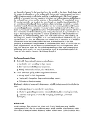 us, the cords of a man. To the heart that loves like a child, to the sinner deeply laden with
his burden of unhappiness, to the broken spirit that secretly longs to escape from fetters
which it is powerless to break, to the soul that is ready to despair, this Gospel speaks,
and tells of hope, and love, and eagerness to forgive, and embracing arms, and falling on
the neck, and tears of joy, and the welcome of the prodigal son. We cannot study here.
We can but surrender our hearts to the love which is too much for them to contain. We
are sometimes cold and dead. There are times when our feelings towards God seem to
lose their warmth. We can obey and do, but we feel like servants, not like children, and
we are unhappy because we cannot rouse any warmer feelings in ourselves. And when
this is so, where can we go but to the Cross of Christ? Perhaps under a decent exterior we
hide some sinful habit which has long been eating into our souls. It is possible that we
may be discharging every duty as far as human eyes behold us. Yet time after time the
temptation has proved too strong, or we have been found too weak. Our besetting sin
has clung to us, and we cannot get rid of it. Then let us once more turn to God, and gaze
upon the Cross of Christ. Or perhaps we have never striven to serve God at all. We have
lived as best suited the society in which we were, as most conduced to our own
pleasures. Whenever the thought of God or conscience comes across us, we find that but
a dull subject to think on, and we turn to pleasanter and more exciting themes. What
then shall warm our hearts but this plain story of sadness? If we have human feelings
still left us, and sympathy can yet touch our souls, it will be impossible to read of the
Cross of Christ without emotion. (Archbishop Temple.)
God’s gracious dealings
I. I dealt with them rationally, as men, not as beasts.
1. My statutes were according to right reason.
2. They were supported by many arguments.
3. And by persuasions, motives, and exhortations.
II. I dealt with them gently, not with rigour and violence.
1. Suiting Myself to their dispositions.
2. Dealing with them when they were in their best temper.
3. Giving them time to consider.
III. I dealt with them honourably, in a manner suitable to that respect which is due to
man.
1. My instructions ever exceeded My corrections.
2. Whatever spark of ingenuousness remained in them, I took care to preserve it.
3. I aimed at their good, as well as My own glory, in all things. (Jeremiah
Burroughs.)
Silken cord
s:—No man ever does come to God unless he is drawn. Man is so utterly “dead in
trespasses and sins” that the same Divine power which provided a Saviour must make
him willing to accept a Saviour. But many make a mistake about Divine drawings. They
 