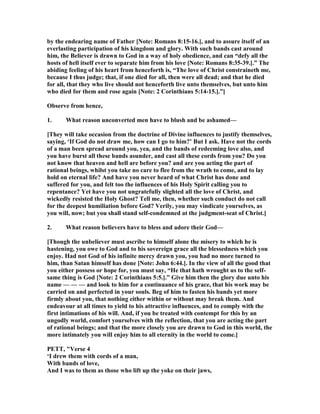 by the endearing name of Father [ ote: Romans 8:15-16.], and to assure itself of an
everlasting participation of his kingdom and glory. With such bands cast around
him, the Believer is drawn to God in a way of holy obedience, and can “defy all the
hosts of hell itself ever to separate him from his love [ ote: Romans 8:35-39.].” The
abiding feeling of his heart from henceforth is, “The love of Christ constraineth me,
because I thus judge; that, if one died for all, then were all dead; and that he died
for all, that they who live should not henceforth live unto themselves, but unto him
who died for them and rose again [ ote: 2 Corinthians 5:14-15.].”]
Observe from hence,
1. What reason unconverted men have to blush and be ashamed—
[They will take occasion from the doctrine of Divine influences to justify themselves,
saying, ‘If God do not draw me, how can I go to him?’ But I ask. Have not the cords
of a man been spread around you, yea, and the bands of redeeming love also, and
you have burst all these bands asunder, and cast all these cords from you? Do you
not know that heaven and hell are before you? and are you acting the part of
rational beings, whilst you take no care to flee from the wrath to come, and to lay
hold on eternal life? And have you never heard of what Christ has done and
suffered for you, and felt too the influences of his Holy Spirit calling you to
repentance? Yet have you not ungratefully slighted all the love of Christ, and
wickedly resisted the Holy Ghost? Tell me, then, whether such conduct do not call
for the deepest humiliation before God? Verily, you may vindicate yourselves, as
you will, now; but you shall stand self-condemned at the judgment-seat of Christ.]
2. What reason believers have to bless and adore their God—
[Though the unbeliever must ascribe to himself alone the misery to which he is
hastening, you owe to God and to his sovereign grace all the blessedness which you
enjoy. Had not God of his infinite mercy drawn you, you had no more turned to
him, than Satan himself has done [ ote: John 6:44.]. In the view of all the good that
you either possess or hope for, you must say, “He that hath wrought us to the self-
same thing is God [ ote: 2 Corinthians 5:5.].” Give him then the glory due unto his
name — — — and look to him for a continuance of his grace, that his work may be
carried on and perfected in your souls. Beg of him to fasten his bands yet more
firmly about you, that nothing either within or without may break them. And
endeavour at all times to yield to his attractive influences, and to comply with the
first intimations of his will. And, if you be treated with contempt for this by an
ungodly world, comfort yourselves with the reflection, that you are acting the part
of rational beings; and that the more closely you are drawn to God in this world, the
more intimately you will enjoy him to all eternity in the world to come.]
PETT, "Verse 4
‘I drew them with cords of a man,
With bands of love,
And I was to them as those who lift up the yoke on their jaws,
 
