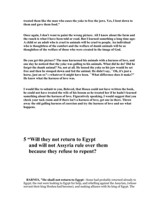 treated them like the man who eases the yoke to free the jaws. Yes, I bent down to
them and gave them food."
Once again, I don't want to paint the wrong picture. All I know about the farm and
the ranch is what I have been told or read. But I learned something a long time ago:
A child or an adult who is cruel to animals will be cruel to people. An individual
who is thoughtless of the comfort and the welfare of dumb animals will be as
thoughtless of the welfare of those who were created in the image of God.
Do you get this picture? The man harnessed his animals with a harness of love, and
one day he noticed that the yoke was galling to his animals. What did he do? Did he
forget the dumb animal? o, not at all. He loosed the yoke so his jaw would be set
free and then he stooped down and fed the animal. He didn't say, ``Oh, it's just a
horse, just an ox"---whatever it might have been. ``What difference does it make?"
He knew what the harness of love was.
I would like to submit to you, Beloved, that Hosea could not have written the book,
he could not have treated the wife of his bosom as he treated her if he hadn't learned
something about the harness of love. Figuratively speaking, I would suggest that you
check your tack room and if there isn't a harness of love, get one in there. Throw
away the old galling harness of coercion and try the harness of love and see what
happens.
5 “Will they not return to Egypt
and will not Assyria rule over them
because they refuse to repent?
BAR ES, "He shall not return to Egypt - Some had probably returned already to
Egypt; the rest were looking to Egypt for help, and rebelling against the Assyrian, (whose
servant their king Hoshea had become), and making alliance with So king of Egypt. The
 