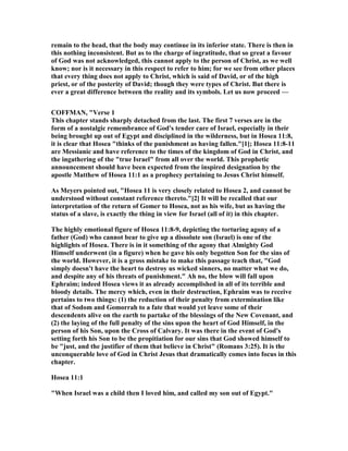 remain to the head, that the body may continue in its inferior state. There is then in
this nothing inconsistent. But as to the charge of ingratitude, that so great a favour
of God was not acknowledged, this cannot apply to the person of Christ, as we well
know; nor is it necessary in this respect to refer to him; for we see from other places
that every thing does not apply to Christ, which is said of David, or of the high
priest, or of the posterity of David; though they were types of Christ. But there is
ever a great difference between the reality and its symbols. Let us now proceed —
COFFMA , "Verse 1
This chapter stands sharply detached from the last. The first 7 verses are in the
form of a nostalgic remembrance of God's tender care of Israel, especially in their
being brought up out of Egypt and disciplined in the wilderness, but in Hosea 11:8,
it is clear that Hosea "thinks of the punishment as having fallen."[1]; Hosea 11:8-11
are Messianic and have reference to the times of the kingdom of God in Christ, and
the ingathering of the "true Israel" from all over the world. This prophetic
announcement should have been expected from the inspired designation by the
apostle Matthew of Hosea 11:1 as a prophecy pertaining to Jesus Christ himself.
As Meyers pointed out, "Hosea 11 is very closely related to Hosea 2, and cannot be
understood without constant reference thereto."[2] It will be recalled that our
interpretation of the return of Gomer to Hosea, not as his wife, but as having the
status of a slave, is exactly the thing in view for Israel (all of it) in this chapter.
The highly emotional figure of Hosea 11:8-9, depicting the torturing agony of a
father (God) who cannot bear to give up a dissolute son (Israel) is one of the
highlights of Hosea. There is in it something of the agony that Almighty God
Himself underwent (in a figure) when he gave his only begotten Son for the sins of
the world. However, it is a gross mistake to make this passage teach that, "God
simply doesn't have the heart to destroy us wicked sinners, no matter what we do,
and despite any of his threats of punishment." Ah no, the blow will fall upon
Ephraim; indeed Hosea views it as already accomplished in all of its terrible and
bloody details. The mercy which, even in their destruction, Ephraim was to receive
pertains to two things: (1) the reduction of their penalty from extermination like
that of Sodom and Gomorrah to a fate that would yet leave some of their
descendents alive on the earth to partake of the blessings of the ew Covenant, and
(2) the laying of the full penalty of the sins upon the heart of God Himself, in the
person of his Son, upon the Cross of Calvary. It was there in the event of God's
setting forth his Son to be the propitiation for our sins that God showed himself to
be "just, and the justifier of them that believe in Christ" (Romans 3:25). It is the
unconquerable love of God in Christ Jesus that dramatically comes into focus in this
chapter.
Hosea 11:1
"When Israel was a child then I loved him, and called my son out of Egypt."
 