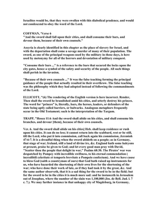 Israelites would be, that they were swollen with this diabolical prudence, and would
not condescend to obey the word of the Lord.
COFFMA , 'Verse 6
"And the sword shall fall upon their cities, and shall consume their bars, and
devour them, because of their own counsels."
Assyria is clearly identified in this chapter as the place of slavery for Israel, and
with the deportation shall come a savage murder of many of their population. The
sword, as one of the principal weapons used by the military in those days, is here
used by metonymy for all of the horrors and devastation of military conquest.
"Consume their bars ..." is a reference to the bars that secured the locks upon the
city gates, hence a symbol of the safety and security of the people. All such things
shall perish in the invasion.
"Because of their own counsels ..." It was the false teaching forming the principal
guidance of the people that actually resulted in their overthrow. The false teaching
was the philosophy which they had adopted instead of following the commandments
of the Lord.
ELLICOTT, "(6) The rendering of the English version is here incorrect. Render,
Then shall the sword be brandished amid his cities, and utterly destroy his princes.
The word for “princes” is, literally, bars, the heroes, leaders, or defenders of the
state being aptly called barriers, or bulwarks. Analogous metaphors frequently
occur in the Old Testament; such is the interpretation of the Targum.
TRAPP, "Hosea 11:6 And the sword shall abide on his cities, and shall consume his
branches, and devour [them], because of their own counsels.
Ver. 6. And the sword shall abide on his cities] Heb. shall keep residence or rush
upon his cities. It can do no less; it cannot return into the scabbard, rest or be still,
till the Lord, who put it into commission, call back again his commission, Jeremiah
47:6-7. It is a dreadful thing when the sword abideth on a people; as in Germany,
that stage of war; Ireland, still a land of divine ire, &c. England hath some halcyons
at present, praise be given to God; and let every good man pray with David,
"Scatter thou the people that delight in war," Psalms 68:30. The Pirates’ war was
despatched by Pompey with incredible swiftness, to his eternal commendation (
incredibili celeritate et temporis brevitate a Pompeio confectum). And we have cause
to bless God (saith a countryman of ours) that God hath raised up instruments for
us, who have hazarded the shortening of their own lives for the shortening of the
war; who have done their work of late, as if they had took it by the great, &c. And
the same author observeth, that it is a sad thing for the sword to be in the field; but
for the sword to be in the cities it is much more sad: and he instanceth in Jerusalem
out of Josephus, where the number of the slain was 1,100,000 (Jos. de Bell. Jud. l. 7
c. 7.). We may further instance in that unhappy city of Magdeburg, in Germany,
 