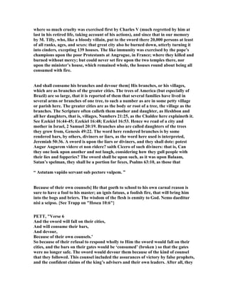 where so much cruelty was exercised first by Charles V (much regretted by him at
last in his retired life, taking account of his actions), and since that in our memory
by M. Tilly, who, like a bloody villain, put to the sword there 20,000 persons at least
of all ranks, ages, and sexes: that great city also he burned down, utterly turning it
into cinders, excepting 139 houses. The like immunity was exercised by the pope’s
champions upon the poor Protestants at Angrogue, in France; where they killed and
burned without mercy; but could never set fire upon the two temples there, nor
upon the minister’s house, which remained whole, the houses round about being all
consumed with fire.
And shall consume his branches and devour them] His branches, or his villages,
which are as branches of the greater cities. The trees of America (but especially of
Brazil) are so large, that it is reported of them that several families have lived in
several arms or branches of one tree, to such a number as are in some petty village
or parish here. The greater cities are as the body or root of a tree, the village as the
branches. The Scripture often calleth them mother and daughter, as Heshbon and
all her daughters, that is, villages, umbers 21:25, as the Chaldee here explaineth it.
See Ezekiel 16:44-45; Ezekiel 16:48; Ezekiel 16:53. Hence we read of a city and
mother in Israel, 2 Samuel 20:19. Branches also are called daughters of the trees
they grow from, Genesis 49:22. The word here rendered branches is by some
rendered bars, by others, diviners or liars, as the word here used is interpreted,
Jeremiah 50:36. A sword is upon the liars or diviners, and they shall dote: potest
Augur Augurem videre et non ridere? saith Cicero of such diviners: that is, Can
they one look upon another and not laugh, considering how they gull people with
their lies and fopperies? The sword shall be upon such, as it was upon Balaam,
Satan’s spelman, they shall be a portion for foxes, Psalms 63:10, as those that
“ Astutam vapido servant sub pectore vulpem. ”
Because of their own counsels] He that goeth to school to his own carnal reason is
sure to have a fool to his master; an ignis fatuus, a foolish fire, that will bring him
into the bogs and briers. The wisdom of the flesh is enmity to God. emo daeditur
nisi a seipso. {See Trapp on "Hosea 10:6"}
PETT, "Verse 6
And the sword will fall on their cities,
And will consume their bars,
And devour,
Because of their own counsels.’
So because of their refusal to respond wholly to Him the sword would fall on their
cities, and the bars on their gates would be ‘consumed’ (broken ) so that the gates
were no longer safe. The sword would devour them because of the kind of counsel
that they followed. This counsel included the assurances of victory by false prophets,
and the confident claims of the king’s advisers and their own leaders. After all, they
 