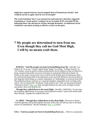 might have argued, had not Assyria stopped short of Samaria previously? And
would he not do so again when he saw its strength?
The word translated ‘bars’ is an unusual one and some have therefore suggested
translating as ‘oracle priests’ (compare its use in Isaiah 44:25; Jeremiah 50:36),
indicating those who advised on warfare through divination. An idolatrous Israel
would have seen them as being as effective as bars on the gates
7 My people are determined to turn from me.
Even though they call me God Most High,
I will by no means exalt them.
BAR ES, "And My people are bent to backsliding from Me - Literally, “are
hung to it!” as we say, “a man’s whole being “hangs” on a thing.” A thing “hung to” or
“on” another, sways to and fro within certain limits, but its relation to that on which it is
hung, remains immovable. Its power of motion is restrained within those limits. So
Israel, so the sinner, however he veer to and fro in the details and circumstances of his
sin, is fixed and immovable in his adherence to his sin itself. Whatever else Israel did, on
one thing his whole being, as a nation, depended, on “backsliding” or aversion from God.
The political existence of Israel, as a separate kingdom, depended on his worship of the
calves, “the sin wherewith” Jeroboam “made Israel to sin.” This was the ground of their
“refusing to return” Hos_11:5, that, through habitual sin, they were no longer in their
own power: they were fixed in evil.
Though they called them to the most High - Literally, “called him.” As one man,
the prophets called Israel; as one man, Israel refused to return; “none at all would exalt”
Him, literally, “together he exalteth Him not.”
CLARKE, "Though they called them to the Most High - Newcome is better:
“And though they call on him together because of the yoke, he will not raise it. He shall
receive no refreshment.” See the metaphor, Hos_11:4 (note).
GILL, "And my people are bent to backsliding from me,.... There is a propensity
 