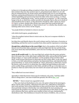 in thorn to it, through prevailing corruption in them; they are inclined unto it, the bias of
their minds is that way; they are bent upon it, and pertinaciously abide in it; nor will
they be reclaimed from it, by all the means and methods made use of, even though they
had been, and professed themselves to be the people of God. Some understand this, not
of their backsliding and aversion from God; but either of his return to them, or of their
return to him, rendering the words, "and my people are in suspense" (a); like a man that
hangs in the air, as Aben Ezra, neither ascends nor descends; that is, they are in doubt of
what should be done to thorn, or they themselves should do: either "about my return"
(b); that is, to them; whether after all they may expect that God would be kind and
merciful to them, so Abarbinel: or "about return to me" (c); whether they should or not,
inclining rather not to return. So the Targum,
"my people divide (or hesitate) to return to my law;''
with which Jarchi agrees, paraphrasing it,
"when the prophets instruct them to return unto me, they are in suspense whether to
return or not;''
but Aben Ezra and Kimchi observe the word is always used in a bad sense, of aversion or
backsliding, and that the word is in another form when used for repentance or returning;
though they called them to the most High; that is, the prophets of the Lord called
them to turn from their idols, and return to the most high God, the true and the living
God, from whom they had backslidden, and to his true worship, they had neglected and
forsaken:
none at all would exalt him; the most high God, and give him the praise and glory
due to his name; but, on the other hand, extolled their idols, and ascribed all their good
things to them: or "none would exalt them" (d) the prophets of the Lord that called
them; would not give that honour to them that was due to their office, or pay any regard
to them, or to their admonitions and advice, but depreciated them, and reproached and
persecuted them: or "none at all would lift up": that is, their head, as Aben Ezra, toward
the heaven, and to God in it, to whom they were called; but kept looking on the earth,
and to earthly things, particularly to their idols; and did not lift up or erect their ears, to
hearken to what was said to them, but were deaf to all counsel and reproof. The Targum
is,
"they walked not in an erect stature.''
Agreeably to which the former clause may be rendered, as by some, "and they called
them to things above"; but none would look upwards; See Gill on Hos_7:16.
HE RY, ". Here is Israel very ungrateful to God.
1. They were deaf and disobedient to his voice. He spoke to them by his messengers,
Moses and his other prophets, called them from their sins, called them to himself, to
their work and duty; but as they called them so they went from them; they rebelled in
those particular instances wherein they were admonished; the more pressing and
importunate the prophets were with them, to persuade them to that which was good, the
more refractory they were, and the more resolute in their evil ways, disobeying for
disobedience-sake. This foolishness is bound in the hearts of children, who, as soon as
 