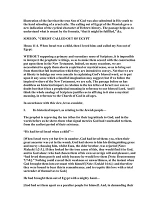 illustration of the fact that the true Son of God was also submitted in His youth to
the hard schooling of a cruel exile. The calling out of Egypt of the Messiah gave a
new indication of the cyclical character of Hebrew history. The passage helps us to
understand what is meant by the formula, “that it might be fulfilled,” &c.
SIMEO , "CHRIST CALLED OUT OF EGYPT
Hosea 11:1. When Israel was a child, then I loved him; and called my Son out of
Egypt.
WITHOUT supposing a primary and secondary sense of Scripture, it is impossible
to interpret the prophetic writings, so as to make them accord with the construction
put upon them in the ew Testament. Indeed, on many occasions, we are
necessitated to apply them also in a spiritual or mystical sense, so as to bring out
from them that full instruction which they are intended to convey. ot that we are
at liberty to indulge our own conceits in explaining God’s blessed word, or to put
upon it any sense which a fanciful imagination may suggest; but if we follow the
inspired writers of the ew Testament, we are safe. The passage before us has
doubtless an historical import, in relation to the ten tribes of Israel: nor can we
doubt but that it has a prophetical meaning in reference to our blessed Lord. And I
think the whole analogy of Scripture justifies us in affixing to it also a mystical
meaning, in reference to the Church of God in all ages.
In accordance with this view, let us consider,
I. Its historical import, as relating to the Jewish people—
The prophet is reproving the ten tribes for their ingratitude to God; and in the
words before us he shews them what signal mercies God had vouchsafed to them,
from the earliest period of their existence.
“He had loved Israel when a child”—
[When Israel were yet but few in number, God had loved them; yea, when their
great ancestor was yet in the womb, God had shewn to him his distinguishing grace
and mercy: choosing him, whilst Esau, the elder brother, was rejected [ ote:
Malachi 1:2-3.]. If they looked for the true cause of this, they would find it in God,
and in God alone: who had chosen them of his own sovereign will and pleasure, and
“had loved them purely and solely because he would love them [ ote: Deuteronomy
7:7-8.].” othing could exceed their weakness or unworthiness, at the instant when
God brought them into covenant with himself [ ote: Ezekiel 16:6.]: and therefore
they were bound to bear this in remembrance, and to requite this love with a total
surrender of themselves to God.]
He had brought them out of Egypt with a mighty hand—
[God had set them apart as a peculiar people for himself. And, in demanding their
 