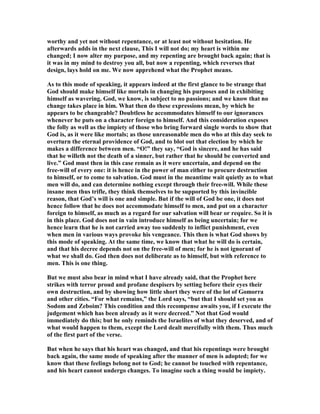 worthy and yet not without repentance, or at least not without hesitation. He
afterwards adds in the next clause, This I will not do; my heart is within me
changed; I now alter my purpose, and my repenting are brought back again; that is
it was in my mind to destroy you all, but now a repenting, which reverses that
design, lays hold on me. We now apprehend what the Prophet means.
As to this mode of speaking, it appears indeed at the first glance to be strange that
God should make himself like mortals in changing his purposes and in exhibiting
himself as wavering. God, we know, is subject to no passions; and we know that no
change takes place in him. What then do these expressions mean, by which he
appears to be changeable? Doubtless he accommodates himself to our ignorances
whenever he puts on a character foreign to himself. And this consideration exposes
the folly as well as the impiety of those who bring forward single words to show that
God is, as it were like mortals; as those unreasonable men do who at this day seek to
overturn the eternal providence of God, and to blot out that election by which he
makes a difference between men. “O!” they say, “God is sincere, and he has said
that he willeth not the death of a sinner, but rather that he should be converted and
live.” God must then in this case remain as it were uncertain, and depend on the
free-will of every one: it is hence in the power of man either to procure destruction
to himself, or to come to salvation. God must in the meantime wait quietly as to what
men will do, and can determine nothing except through their free-will. While these
insane men thus trifle, they think themselves to be supported by this invincible
reason, that God’s will is one and simple. But if the will of God be one, it does not
hence follow that he does not accommodate himself to men, and put on a character
foreign to himself, as much as a regard for our salvation will bear or require. So it is
in this place. God does not in vain introduce himself as being uncertain; for we
hence learn that he is not carried away too suddenly to inflict punishment, even
when men in various ways provoke his vengeance. This then is what God shows by
this mode of speaking. At the same time, we know that what he will do is certain,
and that his decree depends not on the free-will of men; for he is not ignorant of
what we shall do. God then does not deliberate as to himself, but with reference to
men. This is one thing.
But we must also bear in mind what I have already said, that the Prophet here
strikes with terror proud and profane despisers by setting before their eyes their
own destruction, and by showing how little short they were of the lot of Gomorra
and other cities. “For what remains,” the Lord says, “but that I should set you as
Sodom and Zeboim? This condition and this recompense awaits you, if I execute the
judgement which has been already as it were decreed.” ot that God would
immediately do this; but he only reminds the Israelites of what they deserved, and of
what would happen to them, except the Lord dealt mercifully with them. Thus much
of the first part of the verse.
But when he says that his heart was changed, and that his repentings were brought
back again, the same mode of speaking after the manner of men is adopted; for we
know that these feelings belong not to God; he cannot be touched with repentance,
and his heart cannot undergo changes. To imagine such a thing would be impiety.
 