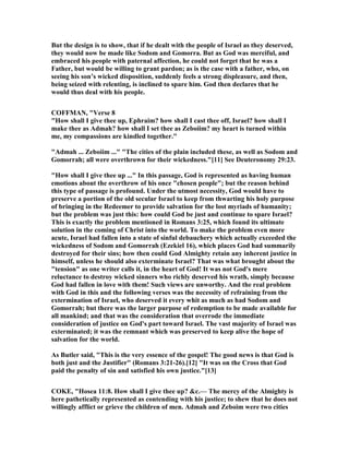 But the design is to show, that if he dealt with the people of Israel as they deserved,
they would now be made like Sodom and Gomorra. But as God was merciful, and
embraced his people with paternal affection, he could not forget that he was a
Father, but would be willing to grant pardon; as is the case with a father, who, on
seeing his son’s wicked disposition, suddenly feels a strong displeasure, and then,
being seized with relenting, is inclined to spare him. God then declares that he
would thus deal with his people.
COFFMA , "Verse 8
"How shall I give thee up, Ephraim? how shall I cast thee off, Israel? how shall I
make thee as Admah? how shall I set thee as Zeboiim? my heart is turned within
me, my compassions are kindled together."
"Admah ... Zeboiim ..." "The cities of the plain included these, as well as Sodom and
Gomorrah; all were overthrown for their wickedness."[11] See Deuteronomy 29:23.
"How shall I give thee up ..." In this passage, God is represented as having human
emotions about the overthrow of his once "chosen people"; but the reason behind
this type of passage is profound. Under the utmost necessity, God would have to
preserve a portion of the old secular Israel to keep from thwarting his holy purpose
of bringing in the Redeemer to provide salvation for the lost myriads of humanity;
but the problem was just this: how could God be just and continue to spare Israel?
This is exactly the problem mentioned in Romans 3:25, which found its ultimate
solution in the coming of Christ into the world. To make the problem even more
acute, Israel had fallen into a state of sinful debauchery which actually exceeded the
wickedness of Sodom and Gomorrah (Ezekiel 16), which places God had summarily
destroyed for their sins; how then could God Almighty retain any inherent justice in
himself, unless he should also exterminate Israel? That was what brought about the
"tension" as one writer calls it, in the heart of God! It was not God's mere
reluctance to destroy wicked sinners who richly deserved his wrath, simply because
God had fallen in love with them! Such views are unworthy. And the real problem
with God in this and the following verses was the necessity of refraining from the
extermination of Israel, who deserved it every whit as much as had Sodom and
Gomorrah; but there was the larger purpose of redemption to be made available for
all mankind; and that was the consideration that overrode the immediate
consideration of justice on God's part toward Israel. The vast majority of Israel was
exterminated; it was the remnant which was preserved to keep alive the hope of
salvation for the world.
As Butler said, "This is the very essence of the gospel! The good news is that God is
both just and the Justifier" (Romans 3:21-26).[12] "It was on the Cross that God
paid the penalty of sin and satisfied his own justice."[13]
COKE, "Hosea 11:8. How shall I give thee up? &c.— The mercy of the Almighty is
here pathetically represented as contending with his justice; to shew that he does not
willingly afflict or grieve the children of men. Admah and Zeboim were two cities
 