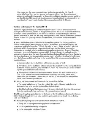 Him, ought not the same compassionate feeling to characterise His Church
universally? And if we are free agents, having control over our dispositions and
actions, or endowed with capacity to choose the right and reject the wrong; and if we
are the objects of Divine pity, is it not our most incumbent duty to pity ourselves by
receiving God’s mercy, and obeying His commandments? (J. A. Morris.)
Justice and mercy in the heart of God
The Bible is pre-eminently an anthropomorphetic book. That is, it represents God
through man’s emotions, modes of thought and actions. It is in the character of a father
that these verses present Him to our notice. No human character can give a full or
perfect revelation of Him. Yet it is only through human love, human faithfulness, human
justice, that we can gain any conception of the love, faithfulness, and justice of the
Eternal.
I. Mercy and justice as co-existing in the heart of the eternal. To give up to ruin, to
deliver to destruction is the demand of justice. “Mine heart is turned within Me, My
repentings are kindled together.” This is the voice of mercy. What is justice? It is that
sentiment which demands that every one should have his due. What is mercy? A
disposition to overlook injuries and to treat things better than they deserve. These two
must never be regarded as elements essential]y distinct, they are branches from the
same root, streams from the same fountain. Both are but modifications of love. Justice is
but love standing up sternly against the wrong, mercy is but love bending in tenderness
over the helpless and the suffering. In the heart of God this love assumes two phases or
manifestations.
1. Material nature shows that there is the stern and mild in God.
2. Providence shows that there is the stern and the mild in God. The heavy afflictions
that befall nations, families, and individuals, reveal His sternness; the health and the
joy that gladden life reveal His mercy.
3. The spiritual constitution of man shows that there is the stern and the mild in
God. In the human soul there is an instinct to revenge the wrong, often stern,
inexorable, and heartless. There is also an instinct of tenderness and compassion.
These came from the great Father.
II. Mercy and justice as excited by man in the heart of the Father.
1. The moral wickedness of Ephraim evoked His justice. Human wickedness is
always stirring, so to say, the justice of the Infinite heart.
2. The filial suffering of Ephraim evoked His mercy. God calls Ephraim His son, and
Ephraim was in suffering, and hence His compassion was turned.
III. Mercy struggling against justice in the heart of the Great Father. Even as the human
father finds a struggle between what justice requires, and mercy pleads for, in dealing
with his wilful son.
IV. Mercy triumphing over justice in the heart of the Great Father.
1. Mercy has so triumphed in the perpetuation of the race.
2. In the experience of every living man.
3. In the redemptive mission of Christ.
 