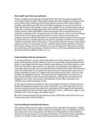 How shall I give thee up, Ephraim
There is nothing more inspiring in human history than the long, hard struggle of the
Lord against the proclivities of the Jewish people. How this struggle of evil against God
arose, what are the conditions of the Divine and the creature nature which render it
possible, and render it possible that it should be prolonged, we may never be able to
settle. But the fact of the struggle is clear as the sunlight. We are resisting God’s will; we
make life a ceaseless struggle against His will. God has created free men; all the burden
of their activity, all the possibilities of their development He accepted ill the hour in
which He created them free. He parted as it were with a power, a power to rule all things
by His decree. A free spirit cannot be ruled by a decree. There is a new sphere of
existence created, in which God’s Spirit, in communion with free spirits, alone has power
to sustain His sway. And this Spirit may be grieved, wounded, resisted even unto death.
“Ephraim is joined to idols: let him alone,” may proclaim that the resources of the Divine
patience and love are exhausted. And yet, was that sentence final? Certainly, in Hosea’s
time, Divine patience was not exhausted. Is it even exhausted yet? The answer is found
by considering, with some fulness of detail, the history of the long-suffering of God with
His ancient Church. (Baldwin Brown, B. A.)
God’s dealing with sin and sinners
It is important that we acquire and cherish right views of the character of God, and the
modes of His dealing with the children of men. We cannot fully comprehend the Divine
Being. It may happen that the aspect which is most attractive is just that which we most
fail to see. Revelation makes known to us that He is not regardless and indifferent to
what takes place on earth, and not unmindful of the welfare of the beings His hands have
made. He is the Father of our spirits. We read of God as a God of justice, and we are in
danger of thinking of justice as unallied with and untempered by mercy. But He is also
merciful. He delighteth in mercy. The aspect of God, brought before us in this text, is
that of God reluctant to inflict deserved punishment, suffering deep, disquietude and
longing because of the waywardness and sinfulness of men. Man s alienation and
rebellion causes grief and regret to God.
I. God’s back wardness to punish sin. The very strength of God’s love for His creatures
kindles His indignation against that which works their ruin, whilst regard for His own
character and government necessitates the punishment of the ungodly and impenitent.
One great difference between God’s anger and man’s is this,—whilst man’s anger is soon
kindled, God is “slow to anger, and of great mercy.”
II. God’s yearning disquiet for the salvation of men. Of this the words of the text are an
earnest expression. (Joseph Shillito.)
God unwilling to abandon the sinner
The making of His creatures happy, according to their capacities of happiness, is highly
pleasing to God. The Divine nature is all love and benignity. The sun and light may be as
soon separated as God and goodness, the Deity and loving-kindness. If He withdraws
His favour from any people, it is all along of themselves, not the least defect of goodness
in Him. It is wholly owing to their rendering themselves unmeet to be any longer
 