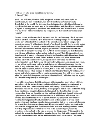 I will not yet take away from them my mercy,’
(2 Samuel 7:14.)
Since God then had promised some mitigation or some alleviation in all his
punishments, he now reminds us, that he will not have his Church wholly
demolished in the world, for he would thus be inconsistent with himself: hence he
says, I am God, and not man, holy in the midst of thee; and since I have chosen thee
to myself to be my peculiar possession and inheritance, and promised also to be for
ever thy God, I will now moderate my vengeance, so that some Church may ever
remain.”
For this reason he also says I will not enter into the city Some say, “I will not enter
another city but Jerusalem.” But this does not suit the passage; for the Prophet
speaks here of the ten tribes and not of the tribe of Judah. Others imagine an
opposite meaning, “I will not enter the city,” as though he said, that he would indeed
act kindly towards the people in not wholly destroying them; but that they should
hereafter be without civil order, regular government, and other tokens of God’s
favour: ‘I will not enter the city;’ that is, “I will not restore you, so that there may
be a city and a kingdom, and an united body of people.” But this exposition is too
forced; nay, it is a mere refinement, which of itself vanishes. (81) There is no doubt
but that the similitude is taken from a warlike practice. For when a conqueror
enters a city with an armed force, slaughter is not restrained but blood is
indiscriminately shed. But when a city surrenders, the conqueror indeed may enter,
yet not with a sudden and violent attack, but on certain conditions; and then he
waits, it may be for two days, or for some time, that the rage of his soldiers may be
allayed. Then he comes, not as to enemies, but as to his own subjects. This is what
the Prophet means when he says, ‘I will not enter the city;’ that is, “I will make war
on you and subdue your and force you to surrenders and that with great loss; but
when the gates shall be opened, and the wall demolished, I will then restrain myself,
for I am unwilling wholly to destroy you.”
If one objects and says, that this statement militates against many others which we
have observed, the answer is easy, and the solution has already been adduced in
another place, and I shall now only touch on it briefly. When God distinctly
denounces ruin on the people, the body of the people is had in view; and in this body
there was then no integrity. Inasmuch, then, as all the Israelites had become
corrupt, had departed from the worship and fear of God, and from all piety and
righteousness, and had abandoned themselves to all kinds of wickedness, the
Prophet declares that they were to perish without any exception. But when he
confines the vengeance of God, or moderates it, he has respect to a very small
number; for, as it has been already stated, corruption had never so prevailed among
the people, but that some seed remained. Hence, when the Prophet has in view the
elect of God, he applies then these consolations, by which he mitigates their terror,
that they might understand that God, even in his extreme rigour, would be
propitious to them. Such is the way to account for this passage. With regard to the
body of the people, the Prophet has already shown, that their cities were devoted to
the fire, and that the whole nation was doomed to suffer the wrath of God; that
 