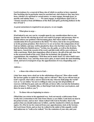 Lord to jealousy by a renewal of those sins of which we profess to have repented.
Our besetting sins in particular must be searched out: and whatever they may have
been, whether of a spiritual or carnal nature, we must engage, through grace, to
mortify and subdue them — — — We must engage, in dependence upon God, to
“cleanse ourselves from all filthiness of the flesh and spirit, perfecting holiness in the
fear of God.”]
As great earnestness is required in our prayers, we are taught,
III. What pleas to urge—
[God indeed is not, nor can be, wrought upon by any considerations that we can
propose: but for the stirring up of our own souls it is proper and necessary that we
should enforce our petitions with becoming pleas. But where shall we find any
consideration fit to be presented to the Deity? o where, but in his own perfections,
or in his gracious promises. Here however we are at no loss: the compassions of our
God are infinite; and may well be pleaded by those who feel their need of mercy. “In
him the fatherless findeth mercy:” in him, too, the guilty, as well as the destitute,
find mercy. Search the records of his word; and this truth will be seen written as
with a sun-beam. Mark that stupendous effort of mercy, the gift of his only dear Son
to the accursed death of the cross! Mark the invitations, the promises, the
expostulations, the complaints; “Wilt thou not be made clean? O! when shall it once
be?” Mark these, I say; and they form such a plea, as must satisfy the most doubting
mind, and turn to transports of joy the apprehensions of every desponding soul —
— —]
Address—
1. o those who refuse to turn to God—
[Alas! how many turn a deaf ear to the solicitations of heaven! “How often would
the Saviour gather us under his wings, and we will not?” But, if you will not turn at
God’s reproof, what will ye answer him in the day when he shall judge the world?
Low as “ye are fallen,” he now is willing to raise you up: but all possibility of
recovery will then be past; and you will sink yet lower still, even into the bottomless
abyss of misery. “O consider this, ye that forget God; lest he tear you in pieces, and
there be none to deliver you.”]
2. To those who are beginning to return—
[Mind that you return in his appointed way. Seek not merely a deliverance from
wrath, but a restoration to the state from whence ye are fallen. Look back on man in
his primeval state, and see how Adam walked with God in Paradise: that is the
pattern that you should endeavour to follow, and the standard to which you should
aspire. Or, if he be too far removed from your apprehensions, look at the Saviour,
the Lord Jesus Christ, and see how he walked in the midst of this ungodly world:
and endeavour to “walk as he walked.” For the remission of your sins, and your
 